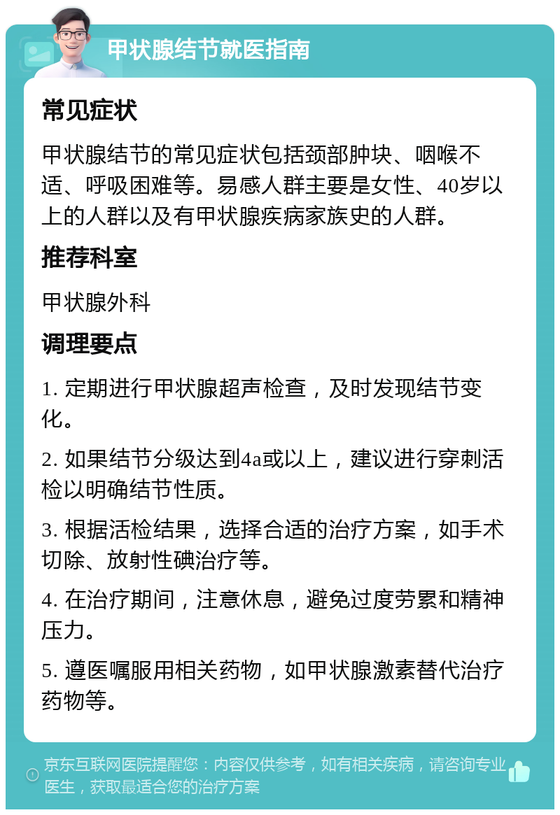 甲状腺结节就医指南 常见症状 甲状腺结节的常见症状包括颈部肿块、咽喉不适、呼吸困难等。易感人群主要是女性、40岁以上的人群以及有甲状腺疾病家族史的人群。 推荐科室 甲状腺外科 调理要点 1. 定期进行甲状腺超声检查，及时发现结节变化。 2. 如果结节分级达到4a或以上，建议进行穿刺活检以明确结节性质。 3. 根据活检结果，选择合适的治疗方案，如手术切除、放射性碘治疗等。 4. 在治疗期间，注意休息，避免过度劳累和精神压力。 5. 遵医嘱服用相关药物，如甲状腺激素替代治疗药物等。