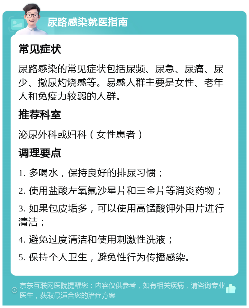 尿路感染就医指南 常见症状 尿路感染的常见症状包括尿频、尿急、尿痛、尿少、撒尿灼烧感等。易感人群主要是女性、老年人和免疫力较弱的人群。 推荐科室 泌尿外科或妇科（女性患者） 调理要点 1. 多喝水，保持良好的排尿习惯； 2. 使用盐酸左氧氟沙星片和三金片等消炎药物； 3. 如果包皮垢多，可以使用高锰酸钾外用片进行清洁； 4. 避免过度清洁和使用刺激性洗液； 5. 保持个人卫生，避免性行为传播感染。