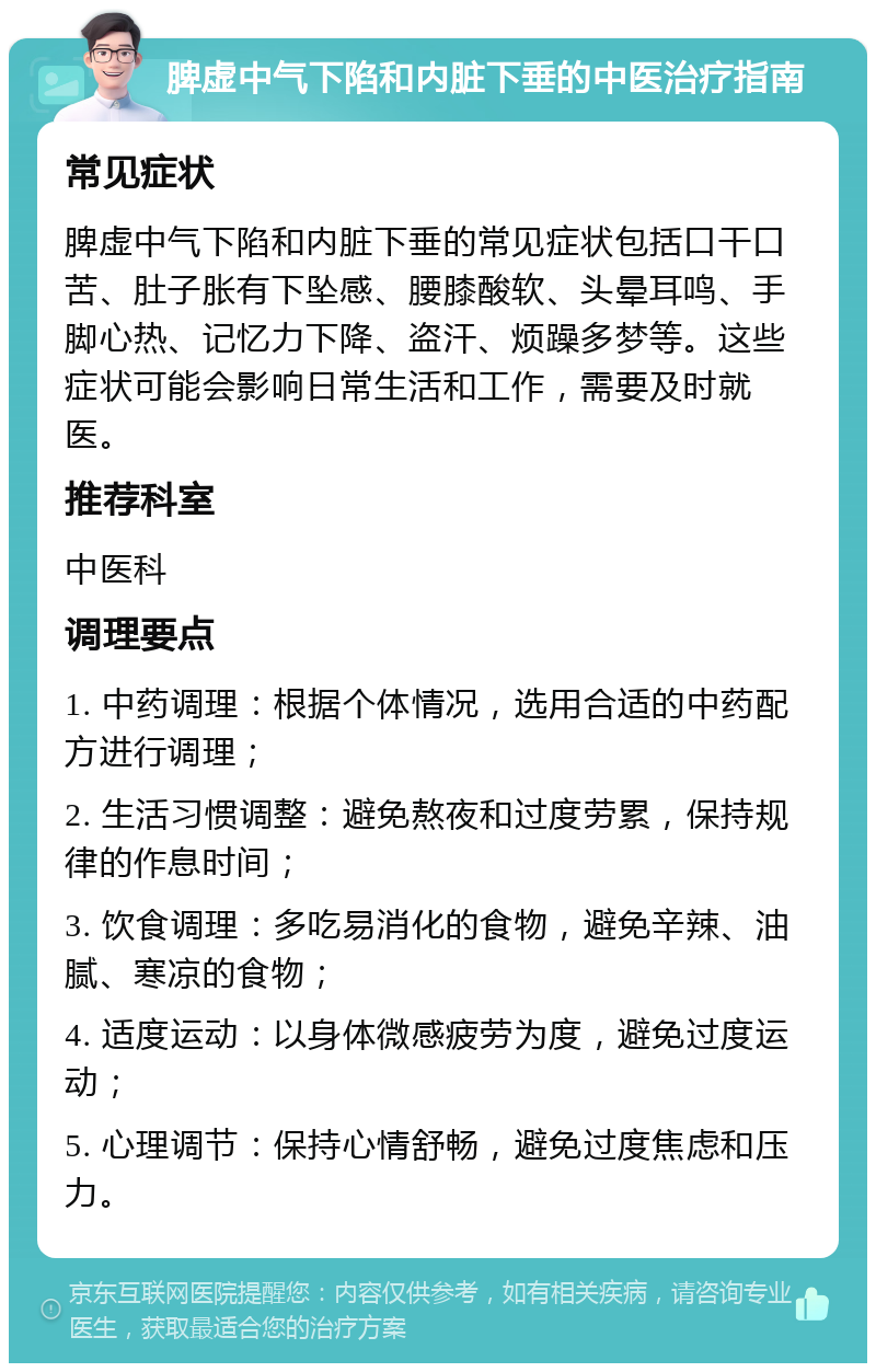 脾虚中气下陷和内脏下垂的中医治疗指南 常见症状 脾虚中气下陷和内脏下垂的常见症状包括口干口苦、肚子胀有下坠感、腰膝酸软、头晕耳鸣、手脚心热、记忆力下降、盗汗、烦躁多梦等。这些症状可能会影响日常生活和工作，需要及时就医。 推荐科室 中医科 调理要点 1. 中药调理：根据个体情况，选用合适的中药配方进行调理； 2. 生活习惯调整：避免熬夜和过度劳累，保持规律的作息时间； 3. 饮食调理：多吃易消化的食物，避免辛辣、油腻、寒凉的食物； 4. 适度运动：以身体微感疲劳为度，避免过度运动； 5. 心理调节：保持心情舒畅，避免过度焦虑和压力。