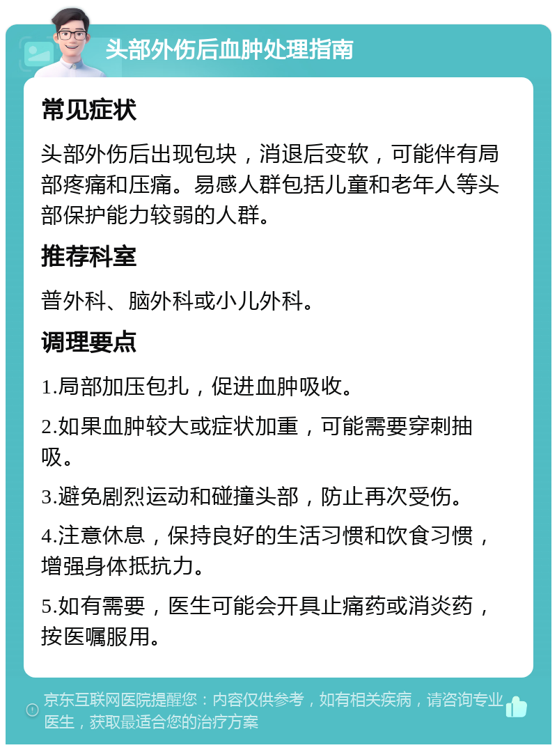 头部外伤后血肿处理指南 常见症状 头部外伤后出现包块，消退后变软，可能伴有局部疼痛和压痛。易感人群包括儿童和老年人等头部保护能力较弱的人群。 推荐科室 普外科、脑外科或小儿外科。 调理要点 1.局部加压包扎，促进血肿吸收。 2.如果血肿较大或症状加重，可能需要穿刺抽吸。 3.避免剧烈运动和碰撞头部，防止再次受伤。 4.注意休息，保持良好的生活习惯和饮食习惯，增强身体抵抗力。 5.如有需要，医生可能会开具止痛药或消炎药，按医嘱服用。