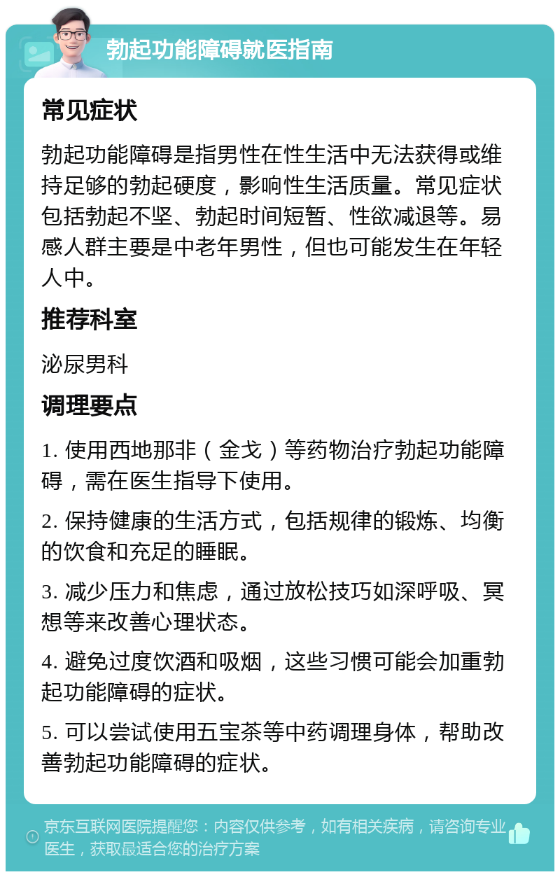 勃起功能障碍就医指南 常见症状 勃起功能障碍是指男性在性生活中无法获得或维持足够的勃起硬度，影响性生活质量。常见症状包括勃起不坚、勃起时间短暂、性欲减退等。易感人群主要是中老年男性，但也可能发生在年轻人中。 推荐科室 泌尿男科 调理要点 1. 使用西地那非（金戈）等药物治疗勃起功能障碍，需在医生指导下使用。 2. 保持健康的生活方式，包括规律的锻炼、均衡的饮食和充足的睡眠。 3. 减少压力和焦虑，通过放松技巧如深呼吸、冥想等来改善心理状态。 4. 避免过度饮酒和吸烟，这些习惯可能会加重勃起功能障碍的症状。 5. 可以尝试使用五宝茶等中药调理身体，帮助改善勃起功能障碍的症状。