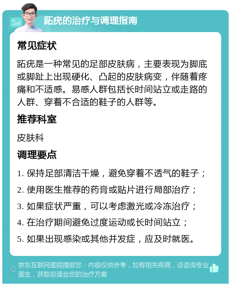 跖疣的治疗与调理指南 常见症状 跖疣是一种常见的足部皮肤病，主要表现为脚底或脚趾上出现硬化、凸起的皮肤病变，伴随着疼痛和不适感。易感人群包括长时间站立或走路的人群、穿着不合适的鞋子的人群等。 推荐科室 皮肤科 调理要点 1. 保持足部清洁干燥，避免穿着不透气的鞋子； 2. 使用医生推荐的药膏或贴片进行局部治疗； 3. 如果症状严重，可以考虑激光或冷冻治疗； 4. 在治疗期间避免过度运动或长时间站立； 5. 如果出现感染或其他并发症，应及时就医。