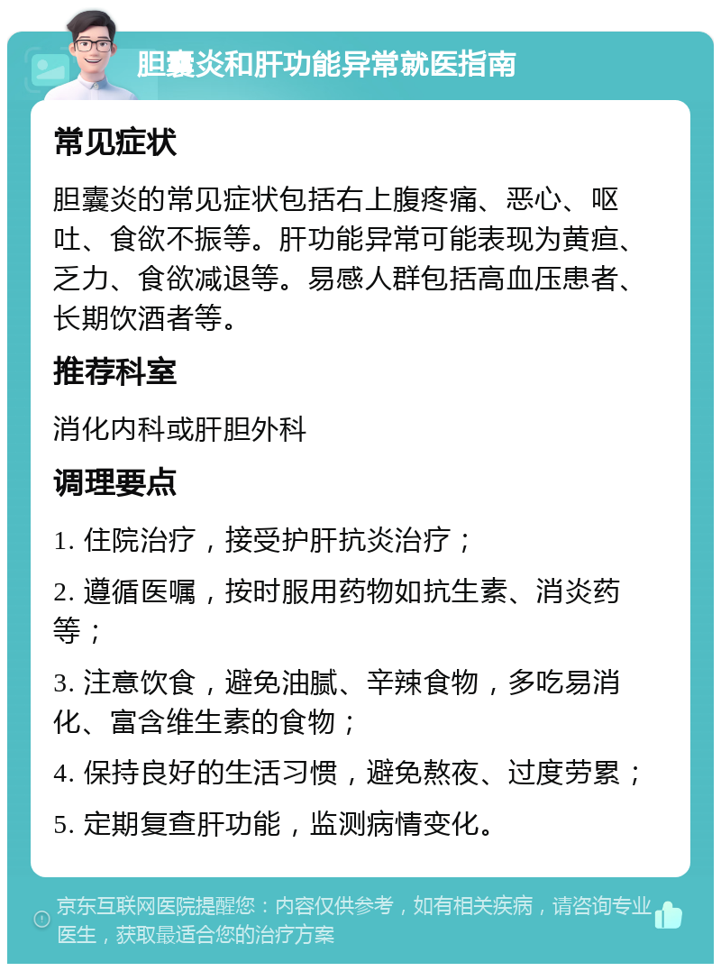 胆囊炎和肝功能异常就医指南 常见症状 胆囊炎的常见症状包括右上腹疼痛、恶心、呕吐、食欲不振等。肝功能异常可能表现为黄疸、乏力、食欲减退等。易感人群包括高血压患者、长期饮酒者等。 推荐科室 消化内科或肝胆外科 调理要点 1. 住院治疗，接受护肝抗炎治疗； 2. 遵循医嘱，按时服用药物如抗生素、消炎药等； 3. 注意饮食，避免油腻、辛辣食物，多吃易消化、富含维生素的食物； 4. 保持良好的生活习惯，避免熬夜、过度劳累； 5. 定期复查肝功能，监测病情变化。