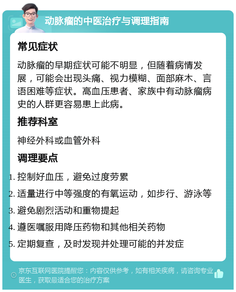 动脉瘤的中医治疗与调理指南 常见症状 动脉瘤的早期症状可能不明显，但随着病情发展，可能会出现头痛、视力模糊、面部麻木、言语困难等症状。高血压患者、家族中有动脉瘤病史的人群更容易患上此病。 推荐科室 神经外科或血管外科 调理要点 控制好血压，避免过度劳累 适量进行中等强度的有氧运动，如步行、游泳等 避免剧烈活动和重物提起 遵医嘱服用降压药物和其他相关药物 定期复查，及时发现并处理可能的并发症