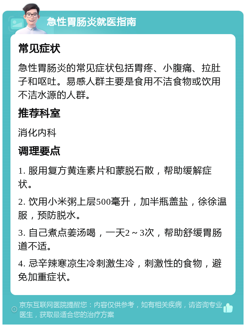 急性胃肠炎就医指南 常见症状 急性胃肠炎的常见症状包括胃疼、小腹痛、拉肚子和呕吐。易感人群主要是食用不洁食物或饮用不洁水源的人群。 推荐科室 消化内科 调理要点 1. 服用复方黄连素片和蒙脱石散，帮助缓解症状。 2. 饮用小米粥上层500毫升，加半瓶盖盐，徐徐温服，预防脱水。 3. 自己煮点姜汤喝，一天2～3次，帮助舒缓胃肠道不适。 4. 忌辛辣寒凉生冷刺激生冷，刺激性的食物，避免加重症状。