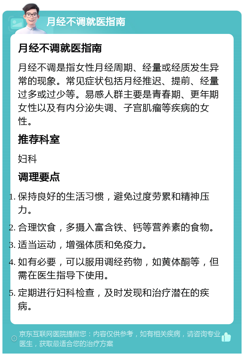 月经不调就医指南 月经不调就医指南 月经不调是指女性月经周期、经量或经质发生异常的现象。常见症状包括月经推迟、提前、经量过多或过少等。易感人群主要是青春期、更年期女性以及有内分泌失调、子宫肌瘤等疾病的女性。 推荐科室 妇科 调理要点 保持良好的生活习惯，避免过度劳累和精神压力。 合理饮食，多摄入富含铁、钙等营养素的食物。 适当运动，增强体质和免疫力。 如有必要，可以服用调经药物，如黄体酮等，但需在医生指导下使用。 定期进行妇科检查，及时发现和治疗潜在的疾病。