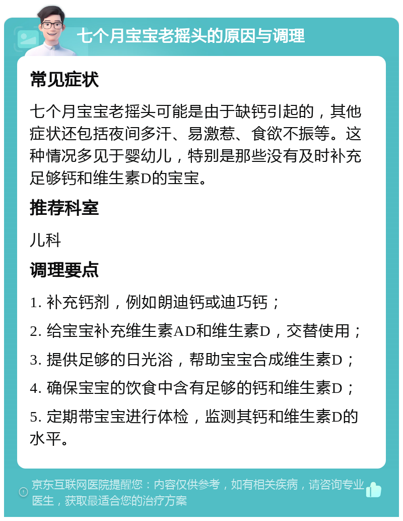 七个月宝宝老摇头的原因与调理 常见症状 七个月宝宝老摇头可能是由于缺钙引起的，其他症状还包括夜间多汗、易激惹、食欲不振等。这种情况多见于婴幼儿，特别是那些没有及时补充足够钙和维生素D的宝宝。 推荐科室 儿科 调理要点 1. 补充钙剂，例如朗迪钙或迪巧钙； 2. 给宝宝补充维生素AD和维生素D，交替使用； 3. 提供足够的日光浴，帮助宝宝合成维生素D； 4. 确保宝宝的饮食中含有足够的钙和维生素D； 5. 定期带宝宝进行体检，监测其钙和维生素D的水平。