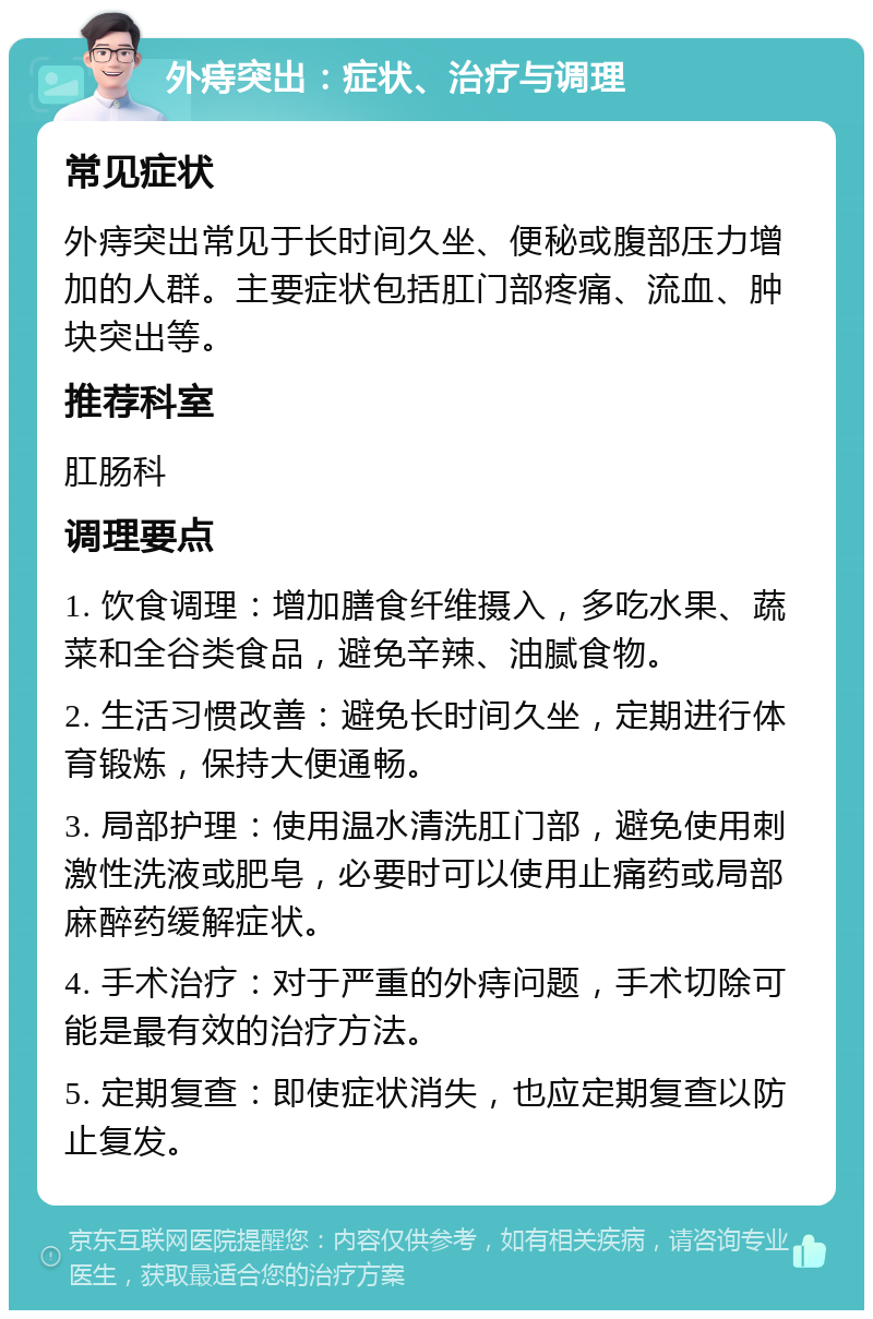 外痔突出：症状、治疗与调理 常见症状 外痔突出常见于长时间久坐、便秘或腹部压力增加的人群。主要症状包括肛门部疼痛、流血、肿块突出等。 推荐科室 肛肠科 调理要点 1. 饮食调理：增加膳食纤维摄入，多吃水果、蔬菜和全谷类食品，避免辛辣、油腻食物。 2. 生活习惯改善：避免长时间久坐，定期进行体育锻炼，保持大便通畅。 3. 局部护理：使用温水清洗肛门部，避免使用刺激性洗液或肥皂，必要时可以使用止痛药或局部麻醉药缓解症状。 4. 手术治疗：对于严重的外痔问题，手术切除可能是最有效的治疗方法。 5. 定期复查：即使症状消失，也应定期复查以防止复发。