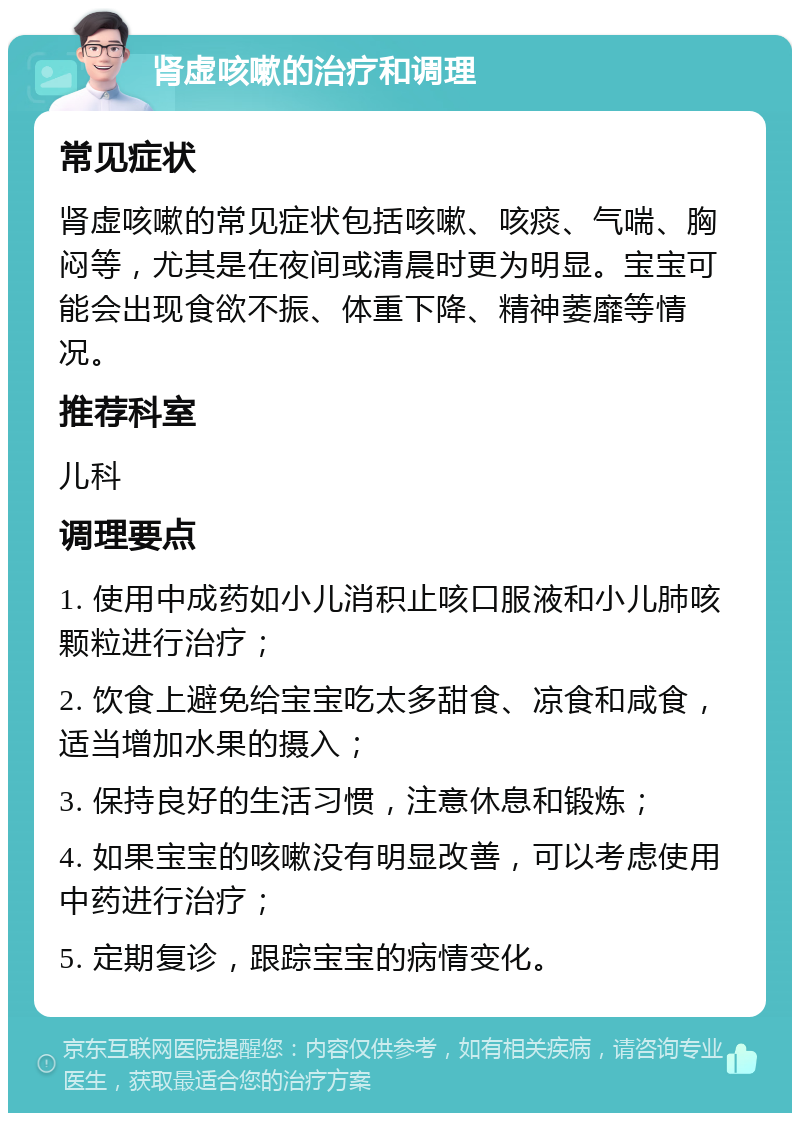 肾虚咳嗽的治疗和调理 常见症状 肾虚咳嗽的常见症状包括咳嗽、咳痰、气喘、胸闷等，尤其是在夜间或清晨时更为明显。宝宝可能会出现食欲不振、体重下降、精神萎靡等情况。 推荐科室 儿科 调理要点 1. 使用中成药如小儿消积止咳口服液和小儿肺咳颗粒进行治疗； 2. 饮食上避免给宝宝吃太多甜食、凉食和咸食，适当增加水果的摄入； 3. 保持良好的生活习惯，注意休息和锻炼； 4. 如果宝宝的咳嗽没有明显改善，可以考虑使用中药进行治疗； 5. 定期复诊，跟踪宝宝的病情变化。