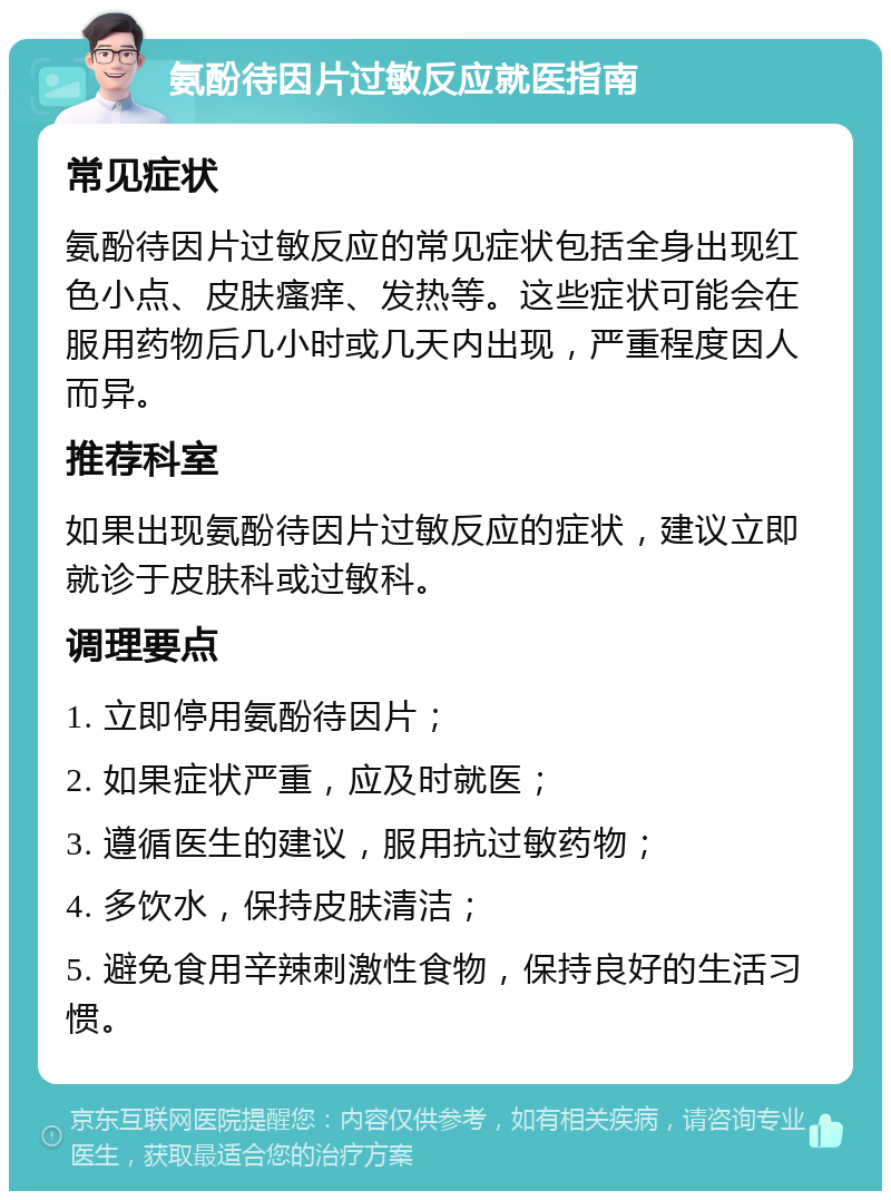 氨酚待因片过敏反应就医指南 常见症状 氨酚待因片过敏反应的常见症状包括全身出现红色小点、皮肤瘙痒、发热等。这些症状可能会在服用药物后几小时或几天内出现，严重程度因人而异。 推荐科室 如果出现氨酚待因片过敏反应的症状，建议立即就诊于皮肤科或过敏科。 调理要点 1. 立即停用氨酚待因片； 2. 如果症状严重，应及时就医； 3. 遵循医生的建议，服用抗过敏药物； 4. 多饮水，保持皮肤清洁； 5. 避免食用辛辣刺激性食物，保持良好的生活习惯。