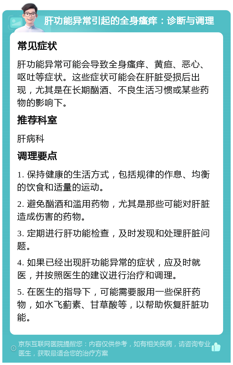 肝功能异常引起的全身瘙痒：诊断与调理 常见症状 肝功能异常可能会导致全身瘙痒、黄疸、恶心、呕吐等症状。这些症状可能会在肝脏受损后出现，尤其是在长期酗酒、不良生活习惯或某些药物的影响下。 推荐科室 肝病科 调理要点 1. 保持健康的生活方式，包括规律的作息、均衡的饮食和适量的运动。 2. 避免酗酒和滥用药物，尤其是那些可能对肝脏造成伤害的药物。 3. 定期进行肝功能检查，及时发现和处理肝脏问题。 4. 如果已经出现肝功能异常的症状，应及时就医，并按照医生的建议进行治疗和调理。 5. 在医生的指导下，可能需要服用一些保肝药物，如水飞蓟素、甘草酸等，以帮助恢复肝脏功能。