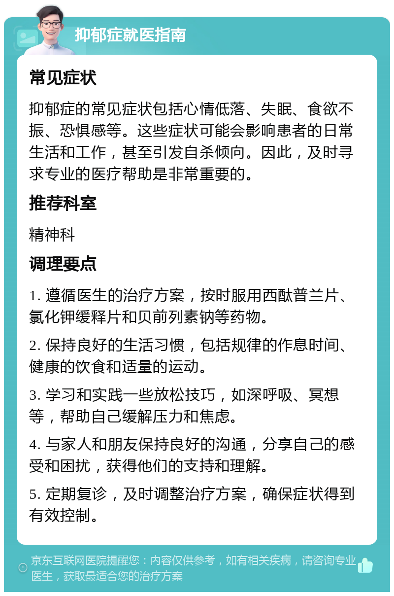 抑郁症就医指南 常见症状 抑郁症的常见症状包括心情低落、失眠、食欲不振、恐惧感等。这些症状可能会影响患者的日常生活和工作，甚至引发自杀倾向。因此，及时寻求专业的医疗帮助是非常重要的。 推荐科室 精神科 调理要点 1. 遵循医生的治疗方案，按时服用西酞普兰片、氯化钾缓释片和贝前列素钠等药物。 2. 保持良好的生活习惯，包括规律的作息时间、健康的饮食和适量的运动。 3. 学习和实践一些放松技巧，如深呼吸、冥想等，帮助自己缓解压力和焦虑。 4. 与家人和朋友保持良好的沟通，分享自己的感受和困扰，获得他们的支持和理解。 5. 定期复诊，及时调整治疗方案，确保症状得到有效控制。