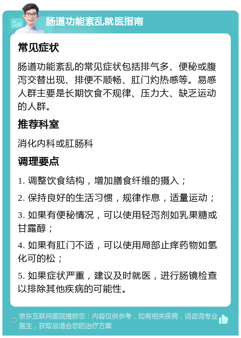 肠道功能紊乱就医指南 常见症状 肠道功能紊乱的常见症状包括排气多、便秘或腹泻交替出现、排便不顺畅、肛门灼热感等。易感人群主要是长期饮食不规律、压力大、缺乏运动的人群。 推荐科室 消化内科或肛肠科 调理要点 1. 调整饮食结构，增加膳食纤维的摄入； 2. 保持良好的生活习惯，规律作息，适量运动； 3. 如果有便秘情况，可以使用轻泻剂如乳果糖或甘露醇； 4. 如果有肛门不适，可以使用局部止痒药物如氢化可的松； 5. 如果症状严重，建议及时就医，进行肠镜检查以排除其他疾病的可能性。