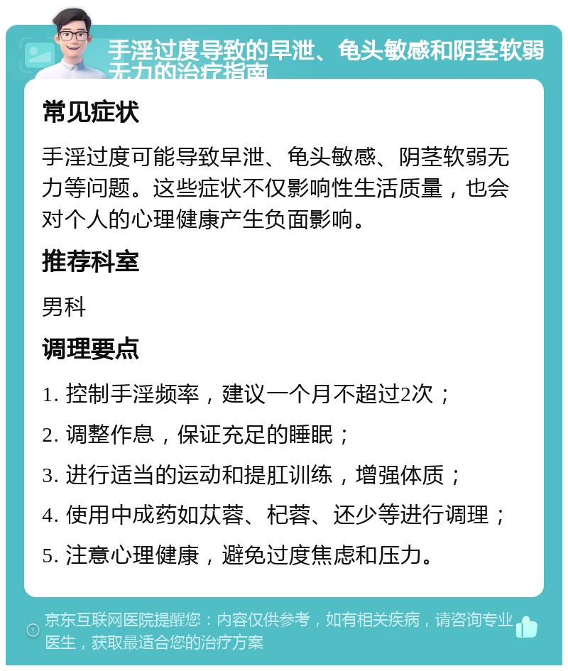 手淫过度导致的早泄、龟头敏感和阴茎软弱无力的治疗指南 常见症状 手淫过度可能导致早泄、龟头敏感、阴茎软弱无力等问题。这些症状不仅影响性生活质量，也会对个人的心理健康产生负面影响。 推荐科室 男科 调理要点 1. 控制手淫频率，建议一个月不超过2次； 2. 调整作息，保证充足的睡眠； 3. 进行适当的运动和提肛训练，增强体质； 4. 使用中成药如苁蓉、杞蓉、还少等进行调理； 5. 注意心理健康，避免过度焦虑和压力。