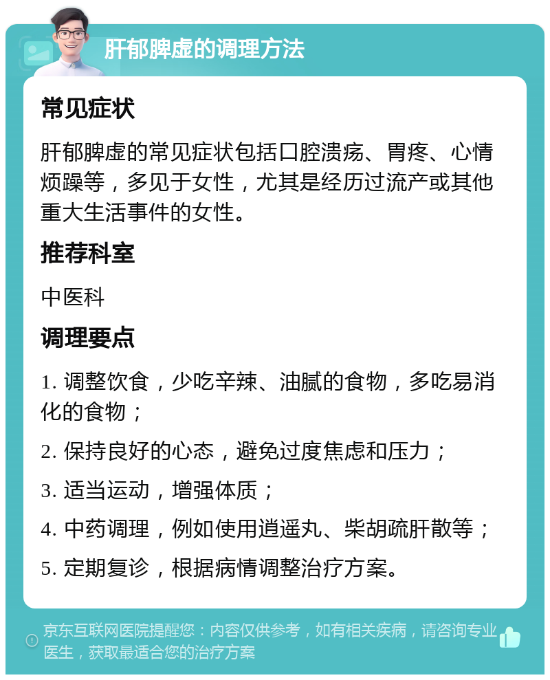 肝郁脾虚的调理方法 常见症状 肝郁脾虚的常见症状包括口腔溃疡、胃疼、心情烦躁等，多见于女性，尤其是经历过流产或其他重大生活事件的女性。 推荐科室 中医科 调理要点 1. 调整饮食，少吃辛辣、油腻的食物，多吃易消化的食物； 2. 保持良好的心态，避免过度焦虑和压力； 3. 适当运动，增强体质； 4. 中药调理，例如使用逍遥丸、柴胡疏肝散等； 5. 定期复诊，根据病情调整治疗方案。