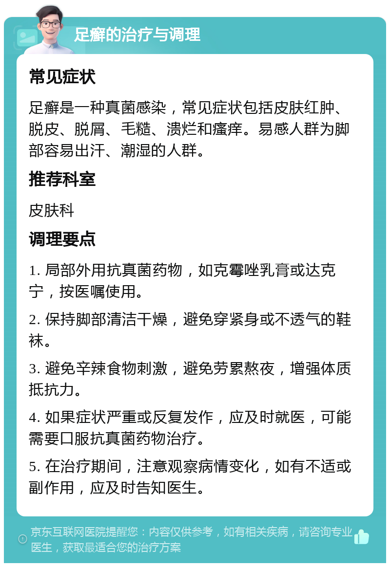 足癣的治疗与调理 常见症状 足癣是一种真菌感染，常见症状包括皮肤红肿、脱皮、脱屑、毛糙、溃烂和瘙痒。易感人群为脚部容易出汗、潮湿的人群。 推荐科室 皮肤科 调理要点 1. 局部外用抗真菌药物，如克霉唑乳膏或达克宁，按医嘱使用。 2. 保持脚部清洁干燥，避免穿紧身或不透气的鞋袜。 3. 避免辛辣食物刺激，避免劳累熬夜，增强体质抵抗力。 4. 如果症状严重或反复发作，应及时就医，可能需要口服抗真菌药物治疗。 5. 在治疗期间，注意观察病情变化，如有不适或副作用，应及时告知医生。