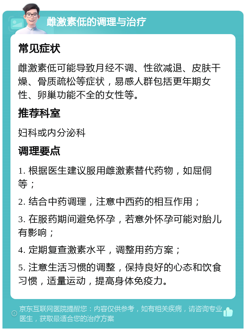 雌激素低的调理与治疗 常见症状 雌激素低可能导致月经不调、性欲减退、皮肤干燥、骨质疏松等症状，易感人群包括更年期女性、卵巢功能不全的女性等。 推荐科室 妇科或内分泌科 调理要点 1. 根据医生建议服用雌激素替代药物，如屈侗等； 2. 结合中药调理，注意中西药的相互作用； 3. 在服药期间避免怀孕，若意外怀孕可能对胎儿有影响； 4. 定期复查激素水平，调整用药方案； 5. 注意生活习惯的调整，保持良好的心态和饮食习惯，适量运动，提高身体免疫力。