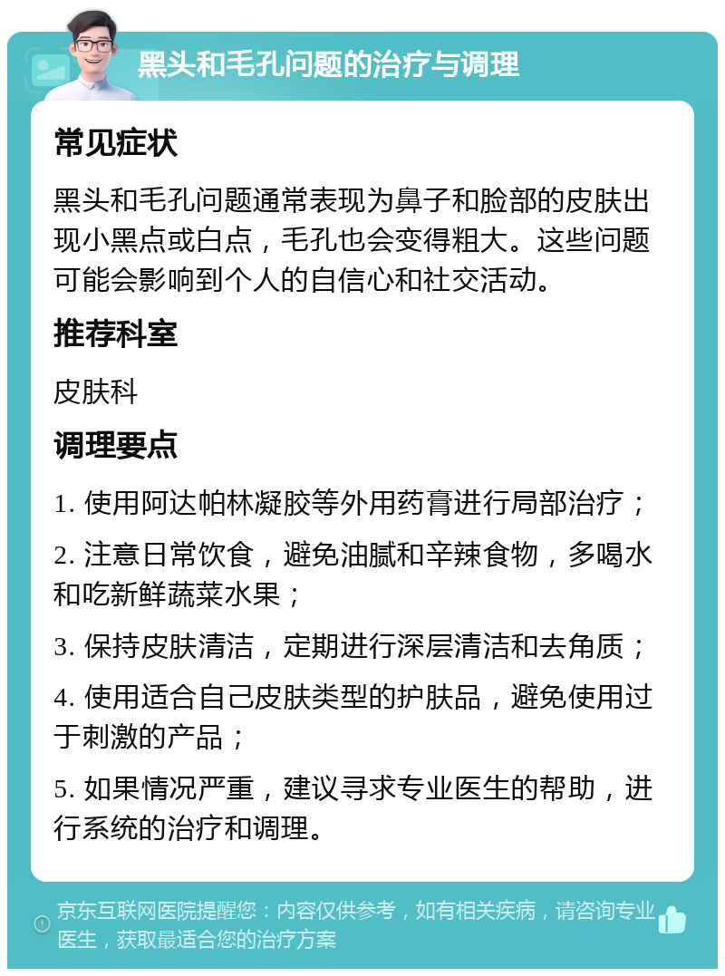 黑头和毛孔问题的治疗与调理 常见症状 黑头和毛孔问题通常表现为鼻子和脸部的皮肤出现小黑点或白点，毛孔也会变得粗大。这些问题可能会影响到个人的自信心和社交活动。 推荐科室 皮肤科 调理要点 1. 使用阿达帕林凝胶等外用药膏进行局部治疗； 2. 注意日常饮食，避免油腻和辛辣食物，多喝水和吃新鲜蔬菜水果； 3. 保持皮肤清洁，定期进行深层清洁和去角质； 4. 使用适合自己皮肤类型的护肤品，避免使用过于刺激的产品； 5. 如果情况严重，建议寻求专业医生的帮助，进行系统的治疗和调理。