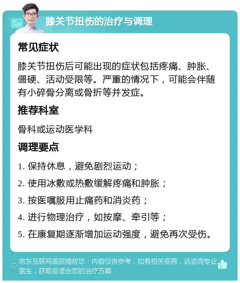 膝关节扭伤的治疗与调理 常见症状 膝关节扭伤后可能出现的症状包括疼痛、肿胀、僵硬、活动受限等。严重的情况下，可能会伴随有小碎骨分离或骨折等并发症。 推荐科室 骨科或运动医学科 调理要点 1. 保持休息，避免剧烈运动； 2. 使用冰敷或热敷缓解疼痛和肿胀； 3. 按医嘱服用止痛药和消炎药； 4. 进行物理治疗，如按摩、牵引等； 5. 在康复期逐渐增加运动强度，避免再次受伤。