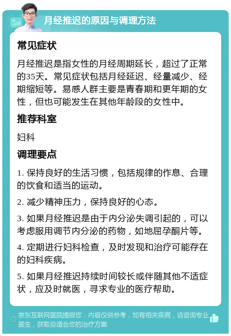 月经推迟的原因与调理方法 常见症状 月经推迟是指女性的月经周期延长，超过了正常的35天。常见症状包括月经延迟、经量减少、经期缩短等。易感人群主要是青春期和更年期的女性，但也可能发生在其他年龄段的女性中。 推荐科室 妇科 调理要点 1. 保持良好的生活习惯，包括规律的作息、合理的饮食和适当的运动。 2. 减少精神压力，保持良好的心态。 3. 如果月经推迟是由于内分泌失调引起的，可以考虑服用调节内分泌的药物，如地屈孕酮片等。 4. 定期进行妇科检查，及时发现和治疗可能存在的妇科疾病。 5. 如果月经推迟持续时间较长或伴随其他不适症状，应及时就医，寻求专业的医疗帮助。