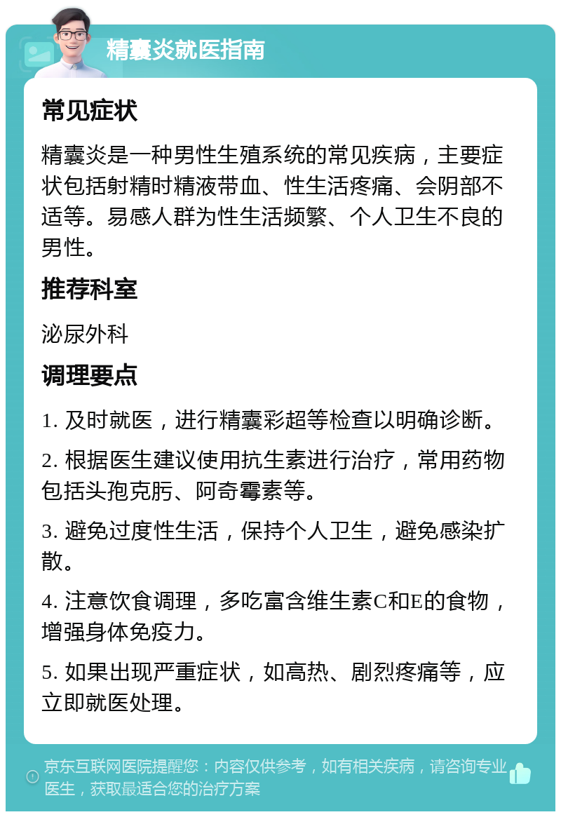 精囊炎就医指南 常见症状 精囊炎是一种男性生殖系统的常见疾病，主要症状包括射精时精液带血、性生活疼痛、会阴部不适等。易感人群为性生活频繁、个人卫生不良的男性。 推荐科室 泌尿外科 调理要点 1. 及时就医，进行精囊彩超等检查以明确诊断。 2. 根据医生建议使用抗生素进行治疗，常用药物包括头孢克肟、阿奇霉素等。 3. 避免过度性生活，保持个人卫生，避免感染扩散。 4. 注意饮食调理，多吃富含维生素C和E的食物，增强身体免疫力。 5. 如果出现严重症状，如高热、剧烈疼痛等，应立即就医处理。