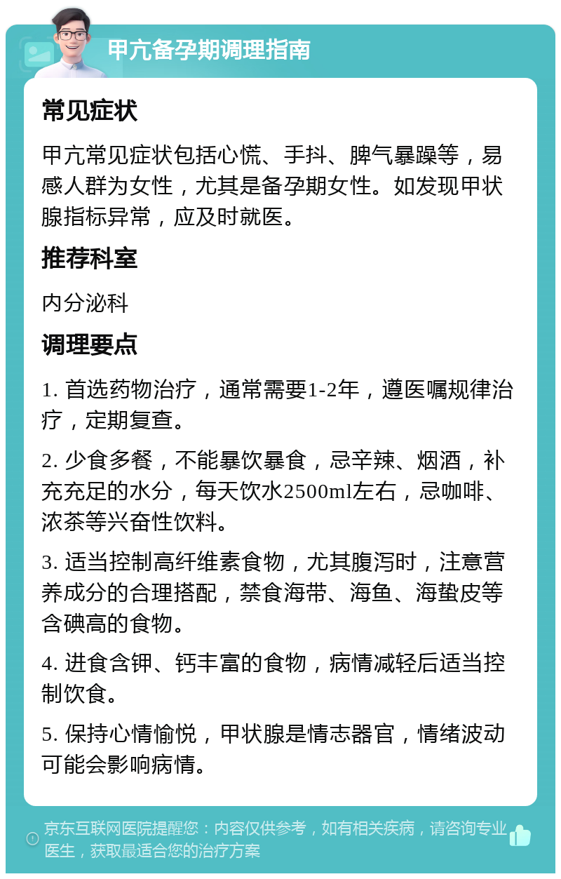 甲亢备孕期调理指南 常见症状 甲亢常见症状包括心慌、手抖、脾气暴躁等，易感人群为女性，尤其是备孕期女性。如发现甲状腺指标异常，应及时就医。 推荐科室 内分泌科 调理要点 1. 首选药物治疗，通常需要1-2年，遵医嘱规律治疗，定期复查。 2. 少食多餐，不能暴饮暴食，忌辛辣、烟酒，补充充足的水分，每天饮水2500ml左右，忌咖啡、浓茶等兴奋性饮料。 3. 适当控制高纤维素食物，尤其腹泻时，注意营养成分的合理搭配，禁食海带、海鱼、海蛰皮等含碘高的食物。 4. 进食含钾、钙丰富的食物，病情减轻后适当控制饮食。 5. 保持心情愉悦，甲状腺是情志器官，情绪波动可能会影响病情。