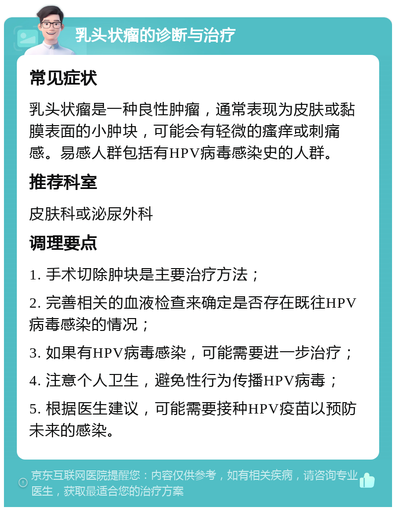 乳头状瘤的诊断与治疗 常见症状 乳头状瘤是一种良性肿瘤，通常表现为皮肤或黏膜表面的小肿块，可能会有轻微的瘙痒或刺痛感。易感人群包括有HPV病毒感染史的人群。 推荐科室 皮肤科或泌尿外科 调理要点 1. 手术切除肿块是主要治疗方法； 2. 完善相关的血液检查来确定是否存在既往HPV病毒感染的情况； 3. 如果有HPV病毒感染，可能需要进一步治疗； 4. 注意个人卫生，避免性行为传播HPV病毒； 5. 根据医生建议，可能需要接种HPV疫苗以预防未来的感染。