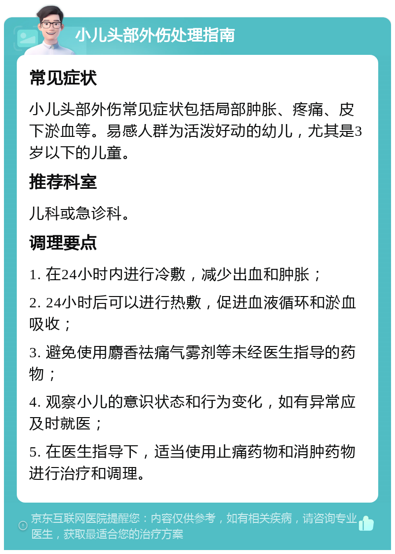 小儿头部外伤处理指南 常见症状 小儿头部外伤常见症状包括局部肿胀、疼痛、皮下淤血等。易感人群为活泼好动的幼儿，尤其是3岁以下的儿童。 推荐科室 儿科或急诊科。 调理要点 1. 在24小时内进行冷敷，减少出血和肿胀； 2. 24小时后可以进行热敷，促进血液循环和淤血吸收； 3. 避免使用麝香祛痛气雾剂等未经医生指导的药物； 4. 观察小儿的意识状态和行为变化，如有异常应及时就医； 5. 在医生指导下，适当使用止痛药物和消肿药物进行治疗和调理。