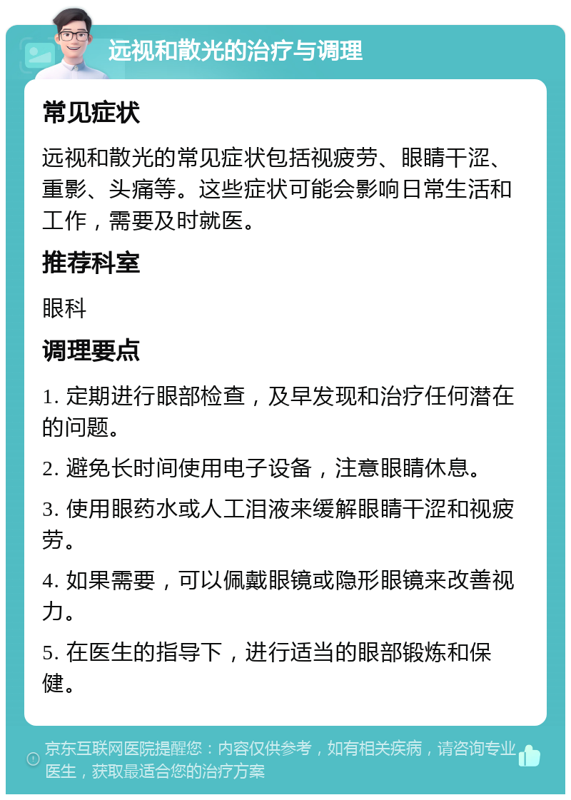 远视和散光的治疗与调理 常见症状 远视和散光的常见症状包括视疲劳、眼睛干涩、重影、头痛等。这些症状可能会影响日常生活和工作，需要及时就医。 推荐科室 眼科 调理要点 1. 定期进行眼部检查，及早发现和治疗任何潜在的问题。 2. 避免长时间使用电子设备，注意眼睛休息。 3. 使用眼药水或人工泪液来缓解眼睛干涩和视疲劳。 4. 如果需要，可以佩戴眼镜或隐形眼镜来改善视力。 5. 在医生的指导下，进行适当的眼部锻炼和保健。