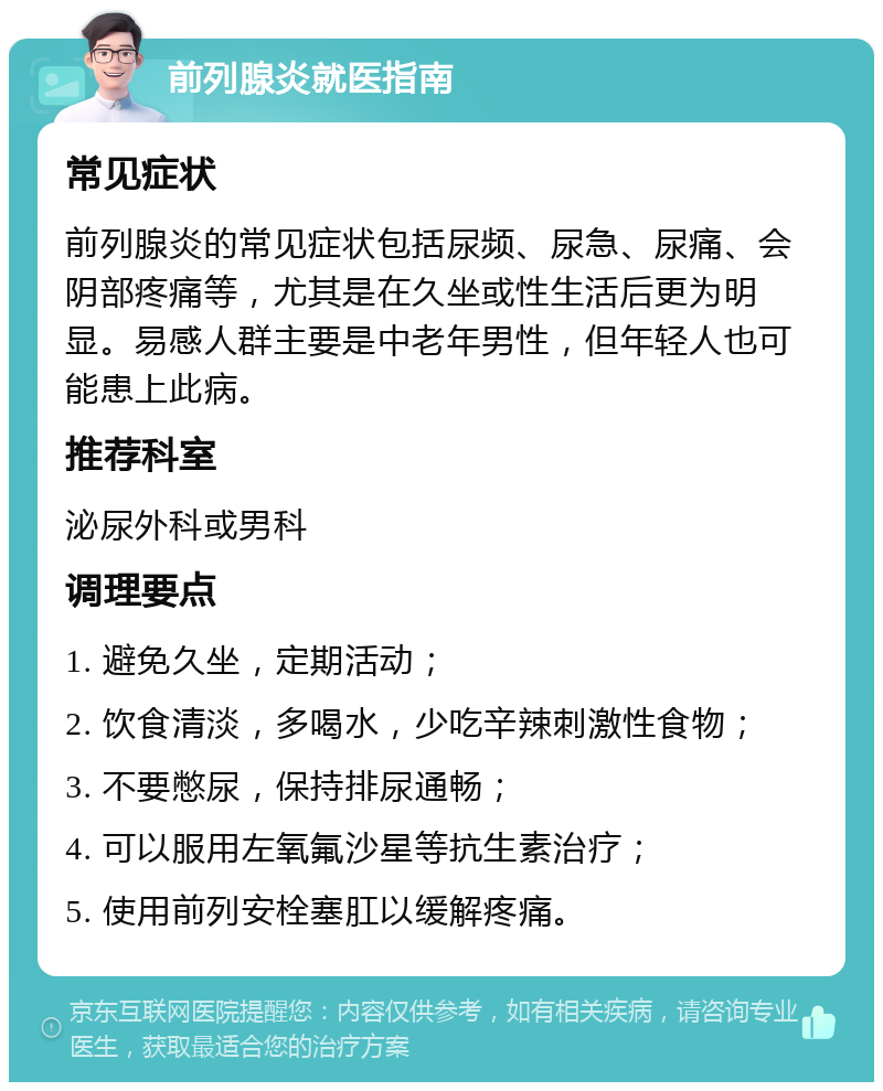 前列腺炎就医指南 常见症状 前列腺炎的常见症状包括尿频、尿急、尿痛、会阴部疼痛等，尤其是在久坐或性生活后更为明显。易感人群主要是中老年男性，但年轻人也可能患上此病。 推荐科室 泌尿外科或男科 调理要点 1. 避免久坐，定期活动； 2. 饮食清淡，多喝水，少吃辛辣刺激性食物； 3. 不要憋尿，保持排尿通畅； 4. 可以服用左氧氟沙星等抗生素治疗； 5. 使用前列安栓塞肛以缓解疼痛。