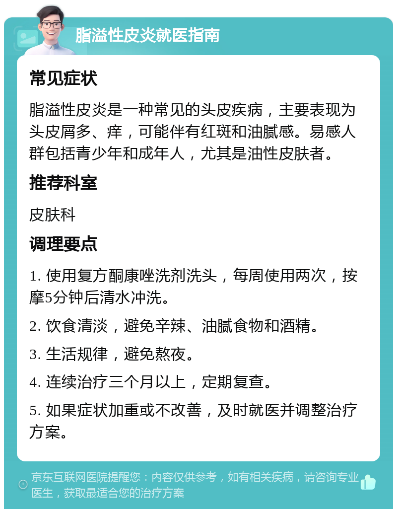 脂溢性皮炎就医指南 常见症状 脂溢性皮炎是一种常见的头皮疾病，主要表现为头皮屑多、痒，可能伴有红斑和油腻感。易感人群包括青少年和成年人，尤其是油性皮肤者。 推荐科室 皮肤科 调理要点 1. 使用复方酮康唑洗剂洗头，每周使用两次，按摩5分钟后清水冲洗。 2. 饮食清淡，避免辛辣、油腻食物和酒精。 3. 生活规律，避免熬夜。 4. 连续治疗三个月以上，定期复查。 5. 如果症状加重或不改善，及时就医并调整治疗方案。