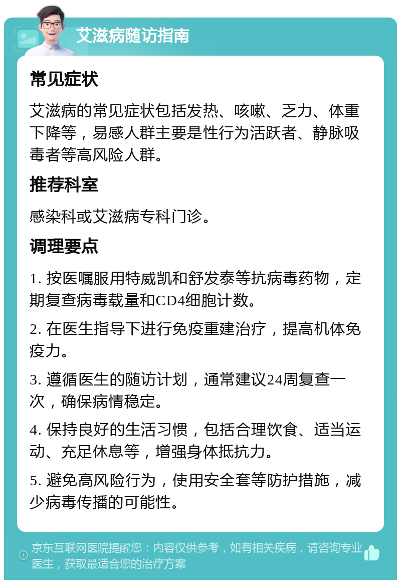 艾滋病随访指南 常见症状 艾滋病的常见症状包括发热、咳嗽、乏力、体重下降等，易感人群主要是性行为活跃者、静脉吸毒者等高风险人群。 推荐科室 感染科或艾滋病专科门诊。 调理要点 1. 按医嘱服用特威凯和舒发泰等抗病毒药物，定期复查病毒载量和CD4细胞计数。 2. 在医生指导下进行免疫重建治疗，提高机体免疫力。 3. 遵循医生的随访计划，通常建议24周复查一次，确保病情稳定。 4. 保持良好的生活习惯，包括合理饮食、适当运动、充足休息等，增强身体抵抗力。 5. 避免高风险行为，使用安全套等防护措施，减少病毒传播的可能性。