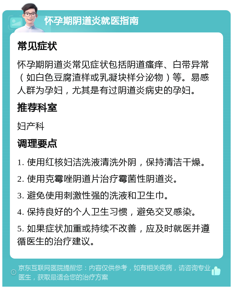 怀孕期阴道炎就医指南 常见症状 怀孕期阴道炎常见症状包括阴道瘙痒、白带异常（如白色豆腐渣样或乳凝块样分泌物）等。易感人群为孕妇，尤其是有过阴道炎病史的孕妇。 推荐科室 妇产科 调理要点 1. 使用红核妇洁洗液清洗外阴，保持清洁干燥。 2. 使用克霉唑阴道片治疗霉菌性阴道炎。 3. 避免使用刺激性强的洗液和卫生巾。 4. 保持良好的个人卫生习惯，避免交叉感染。 5. 如果症状加重或持续不改善，应及时就医并遵循医生的治疗建议。