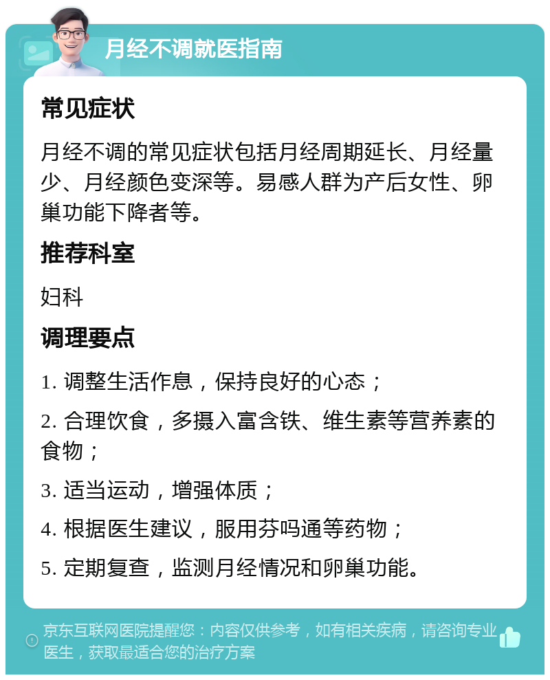 月经不调就医指南 常见症状 月经不调的常见症状包括月经周期延长、月经量少、月经颜色变深等。易感人群为产后女性、卵巢功能下降者等。 推荐科室 妇科 调理要点 1. 调整生活作息，保持良好的心态； 2. 合理饮食，多摄入富含铁、维生素等营养素的食物； 3. 适当运动，增强体质； 4. 根据医生建议，服用芬吗通等药物； 5. 定期复查，监测月经情况和卵巢功能。