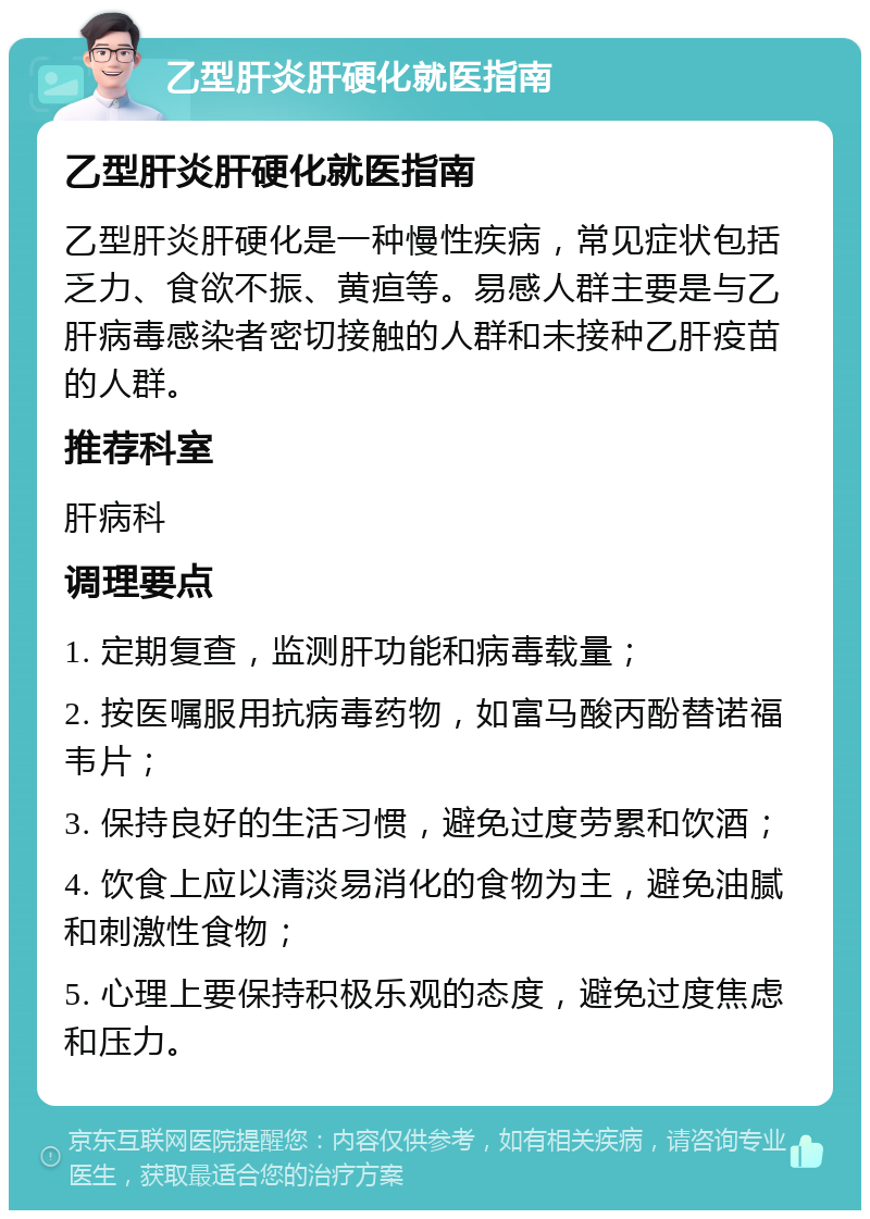 乙型肝炎肝硬化就医指南 乙型肝炎肝硬化就医指南 乙型肝炎肝硬化是一种慢性疾病，常见症状包括乏力、食欲不振、黄疸等。易感人群主要是与乙肝病毒感染者密切接触的人群和未接种乙肝疫苗的人群。 推荐科室 肝病科 调理要点 1. 定期复查，监测肝功能和病毒载量； 2. 按医嘱服用抗病毒药物，如富马酸丙酚替诺福韦片； 3. 保持良好的生活习惯，避免过度劳累和饮酒； 4. 饮食上应以清淡易消化的食物为主，避免油腻和刺激性食物； 5. 心理上要保持积极乐观的态度，避免过度焦虑和压力。