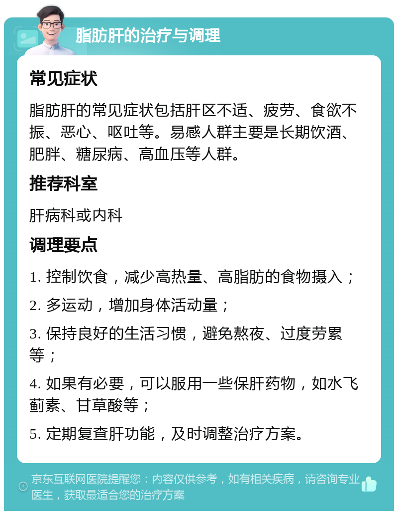 脂肪肝的治疗与调理 常见症状 脂肪肝的常见症状包括肝区不适、疲劳、食欲不振、恶心、呕吐等。易感人群主要是长期饮酒、肥胖、糖尿病、高血压等人群。 推荐科室 肝病科或内科 调理要点 1. 控制饮食，减少高热量、高脂肪的食物摄入； 2. 多运动，增加身体活动量； 3. 保持良好的生活习惯，避免熬夜、过度劳累等； 4. 如果有必要，可以服用一些保肝药物，如水飞蓟素、甘草酸等； 5. 定期复查肝功能，及时调整治疗方案。