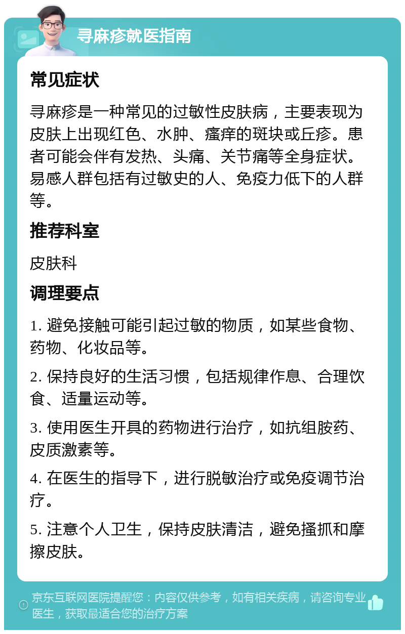 寻麻疹就医指南 常见症状 寻麻疹是一种常见的过敏性皮肤病，主要表现为皮肤上出现红色、水肿、瘙痒的斑块或丘疹。患者可能会伴有发热、头痛、关节痛等全身症状。易感人群包括有过敏史的人、免疫力低下的人群等。 推荐科室 皮肤科 调理要点 1. 避免接触可能引起过敏的物质，如某些食物、药物、化妆品等。 2. 保持良好的生活习惯，包括规律作息、合理饮食、适量运动等。 3. 使用医生开具的药物进行治疗，如抗组胺药、皮质激素等。 4. 在医生的指导下，进行脱敏治疗或免疫调节治疗。 5. 注意个人卫生，保持皮肤清洁，避免搔抓和摩擦皮肤。