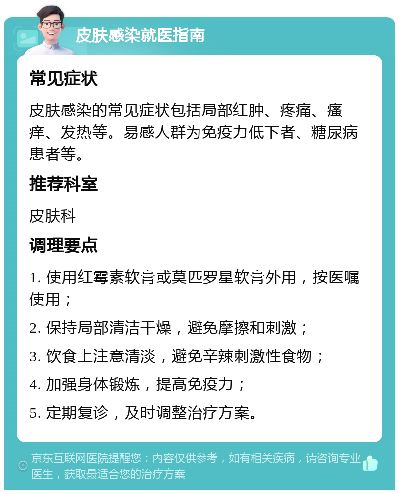 皮肤感染就医指南 常见症状 皮肤感染的常见症状包括局部红肿、疼痛、瘙痒、发热等。易感人群为免疫力低下者、糖尿病患者等。 推荐科室 皮肤科 调理要点 1. 使用红霉素软膏或莫匹罗星软膏外用，按医嘱使用； 2. 保持局部清洁干燥，避免摩擦和刺激； 3. 饮食上注意清淡，避免辛辣刺激性食物； 4. 加强身体锻炼，提高免疫力； 5. 定期复诊，及时调整治疗方案。