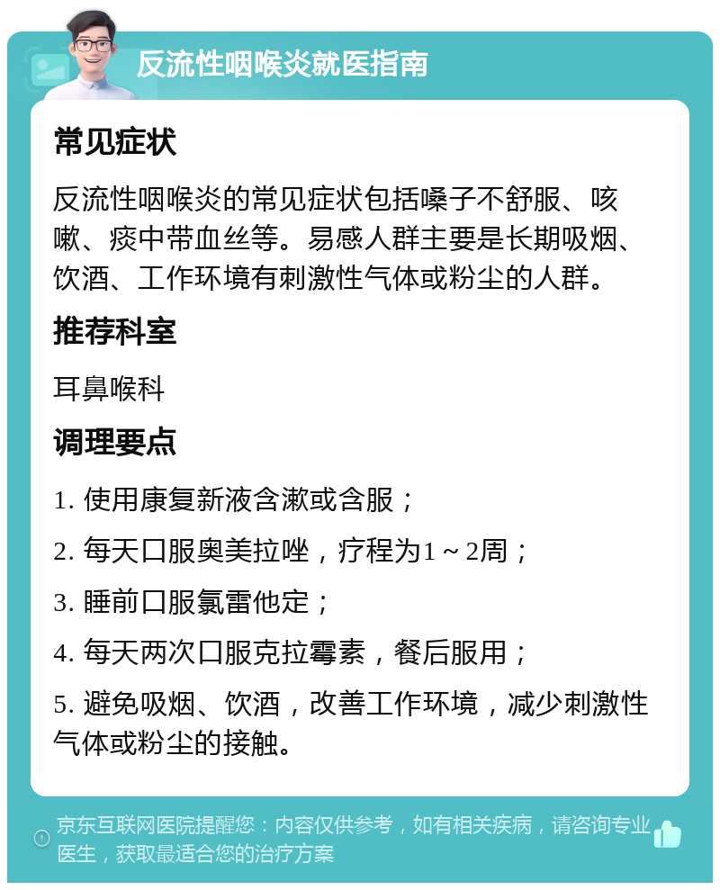 反流性咽喉炎就医指南 常见症状 反流性咽喉炎的常见症状包括嗓子不舒服、咳嗽、痰中带血丝等。易感人群主要是长期吸烟、饮酒、工作环境有刺激性气体或粉尘的人群。 推荐科室 耳鼻喉科 调理要点 1. 使用康复新液含漱或含服； 2. 每天口服奥美拉唑，疗程为1～2周； 3. 睡前口服氯雷他定； 4. 每天两次口服克拉霉素，餐后服用； 5. 避免吸烟、饮酒，改善工作环境，减少刺激性气体或粉尘的接触。