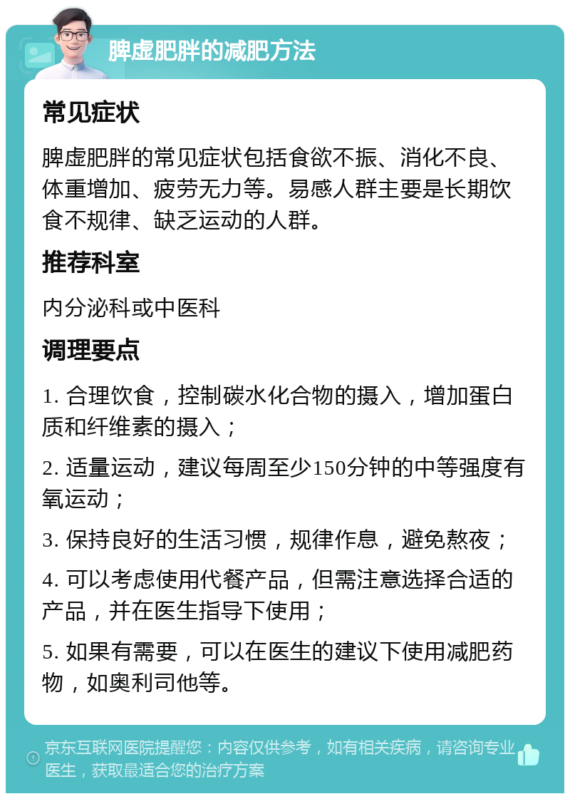 脾虚肥胖的减肥方法 常见症状 脾虚肥胖的常见症状包括食欲不振、消化不良、体重增加、疲劳无力等。易感人群主要是长期饮食不规律、缺乏运动的人群。 推荐科室 内分泌科或中医科 调理要点 1. 合理饮食，控制碳水化合物的摄入，增加蛋白质和纤维素的摄入； 2. 适量运动，建议每周至少150分钟的中等强度有氧运动； 3. 保持良好的生活习惯，规律作息，避免熬夜； 4. 可以考虑使用代餐产品，但需注意选择合适的产品，并在医生指导下使用； 5. 如果有需要，可以在医生的建议下使用减肥药物，如奥利司他等。