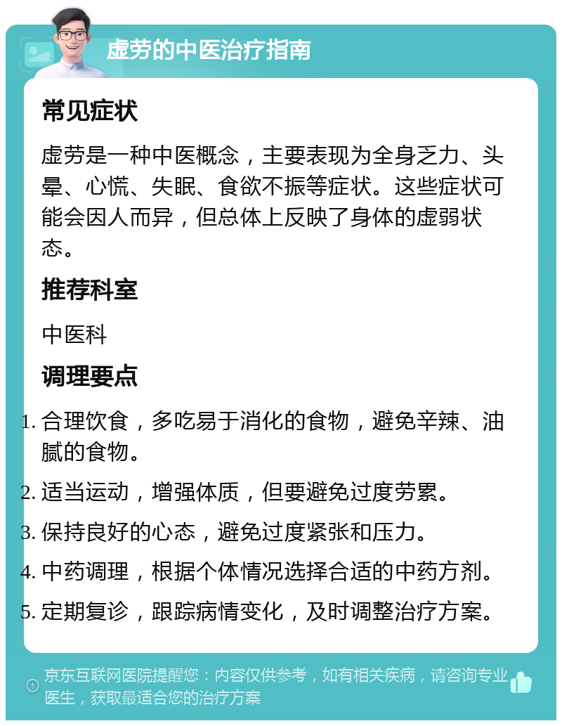 虚劳的中医治疗指南 常见症状 虚劳是一种中医概念，主要表现为全身乏力、头晕、心慌、失眠、食欲不振等症状。这些症状可能会因人而异，但总体上反映了身体的虚弱状态。 推荐科室 中医科 调理要点 合理饮食，多吃易于消化的食物，避免辛辣、油腻的食物。 适当运动，增强体质，但要避免过度劳累。 保持良好的心态，避免过度紧张和压力。 中药调理，根据个体情况选择合适的中药方剂。 定期复诊，跟踪病情变化，及时调整治疗方案。