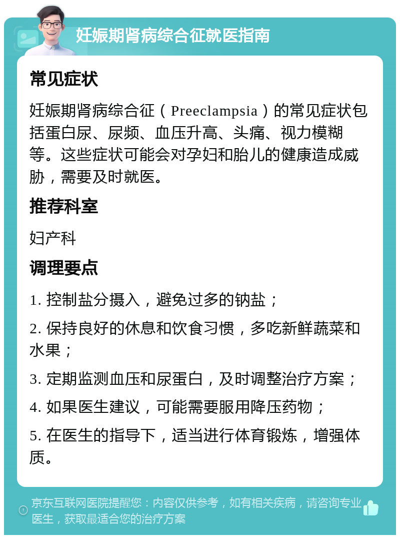 妊娠期肾病综合征就医指南 常见症状 妊娠期肾病综合征（Preeclampsia）的常见症状包括蛋白尿、尿频、血压升高、头痛、视力模糊等。这些症状可能会对孕妇和胎儿的健康造成威胁，需要及时就医。 推荐科室 妇产科 调理要点 1. 控制盐分摄入，避免过多的钠盐； 2. 保持良好的休息和饮食习惯，多吃新鲜蔬菜和水果； 3. 定期监测血压和尿蛋白，及时调整治疗方案； 4. 如果医生建议，可能需要服用降压药物； 5. 在医生的指导下，适当进行体育锻炼，增强体质。