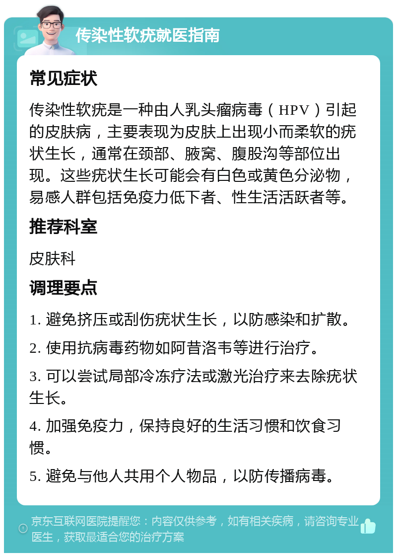 传染性软疣就医指南 常见症状 传染性软疣是一种由人乳头瘤病毒（HPV）引起的皮肤病，主要表现为皮肤上出现小而柔软的疣状生长，通常在颈部、腋窝、腹股沟等部位出现。这些疣状生长可能会有白色或黄色分泌物，易感人群包括免疫力低下者、性生活活跃者等。 推荐科室 皮肤科 调理要点 1. 避免挤压或刮伤疣状生长，以防感染和扩散。 2. 使用抗病毒药物如阿昔洛韦等进行治疗。 3. 可以尝试局部冷冻疗法或激光治疗来去除疣状生长。 4. 加强免疫力，保持良好的生活习惯和饮食习惯。 5. 避免与他人共用个人物品，以防传播病毒。