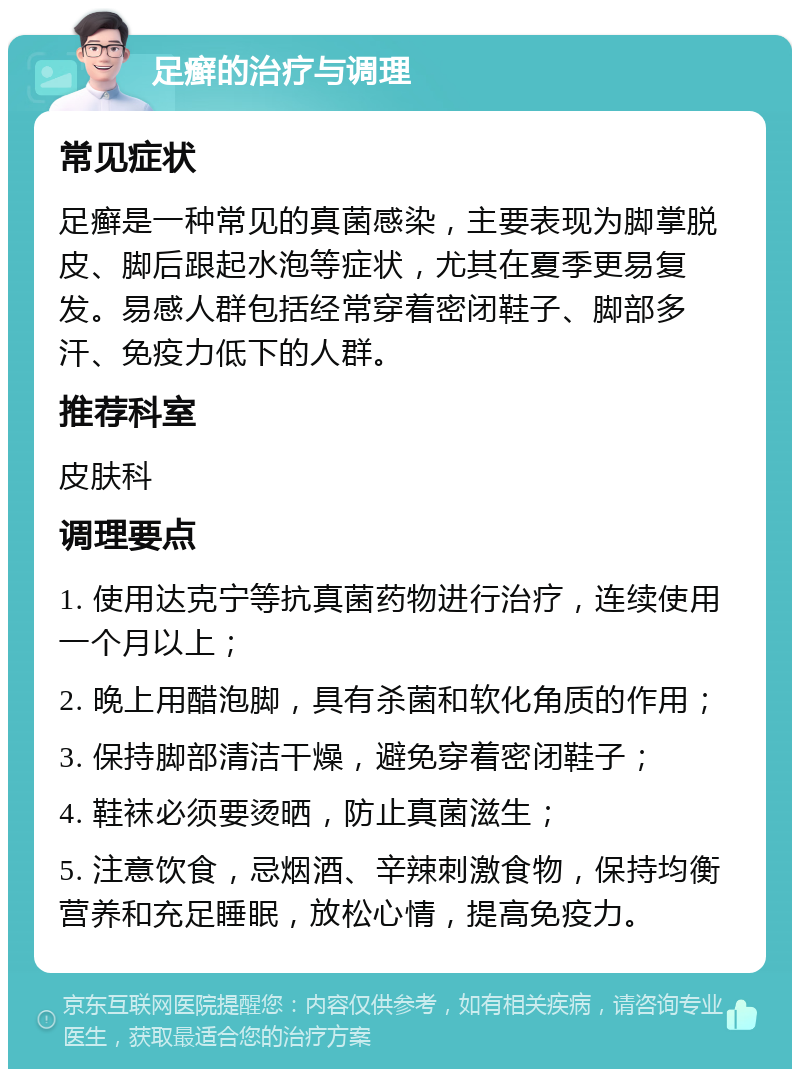 足癣的治疗与调理 常见症状 足癣是一种常见的真菌感染，主要表现为脚掌脱皮、脚后跟起水泡等症状，尤其在夏季更易复发。易感人群包括经常穿着密闭鞋子、脚部多汗、免疫力低下的人群。 推荐科室 皮肤科 调理要点 1. 使用达克宁等抗真菌药物进行治疗，连续使用一个月以上； 2. 晚上用醋泡脚，具有杀菌和软化角质的作用； 3. 保持脚部清洁干燥，避免穿着密闭鞋子； 4. 鞋袜必须要烫晒，防止真菌滋生； 5. 注意饮食，忌烟酒、辛辣刺激食物，保持均衡营养和充足睡眠，放松心情，提高免疫力。