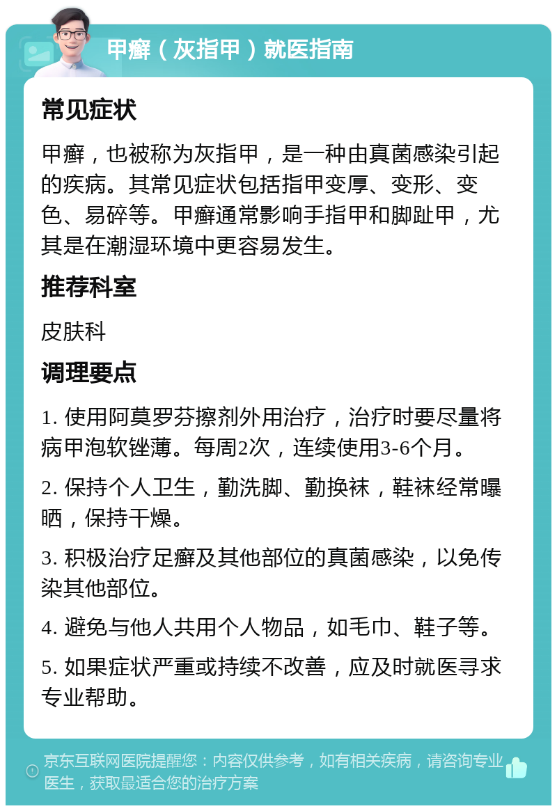 甲癣（灰指甲）就医指南 常见症状 甲癣，也被称为灰指甲，是一种由真菌感染引起的疾病。其常见症状包括指甲变厚、变形、变色、易碎等。甲癣通常影响手指甲和脚趾甲，尤其是在潮湿环境中更容易发生。 推荐科室 皮肤科 调理要点 1. 使用阿莫罗芬擦剂外用治疗，治疗时要尽量将病甲泡软锉薄。每周2次，连续使用3-6个月。 2. 保持个人卫生，勤洗脚、勤换袜，鞋袜经常曝晒，保持干燥。 3. 积极治疗足癣及其他部位的真菌感染，以免传染其他部位。 4. 避免与他人共用个人物品，如毛巾、鞋子等。 5. 如果症状严重或持续不改善，应及时就医寻求专业帮助。