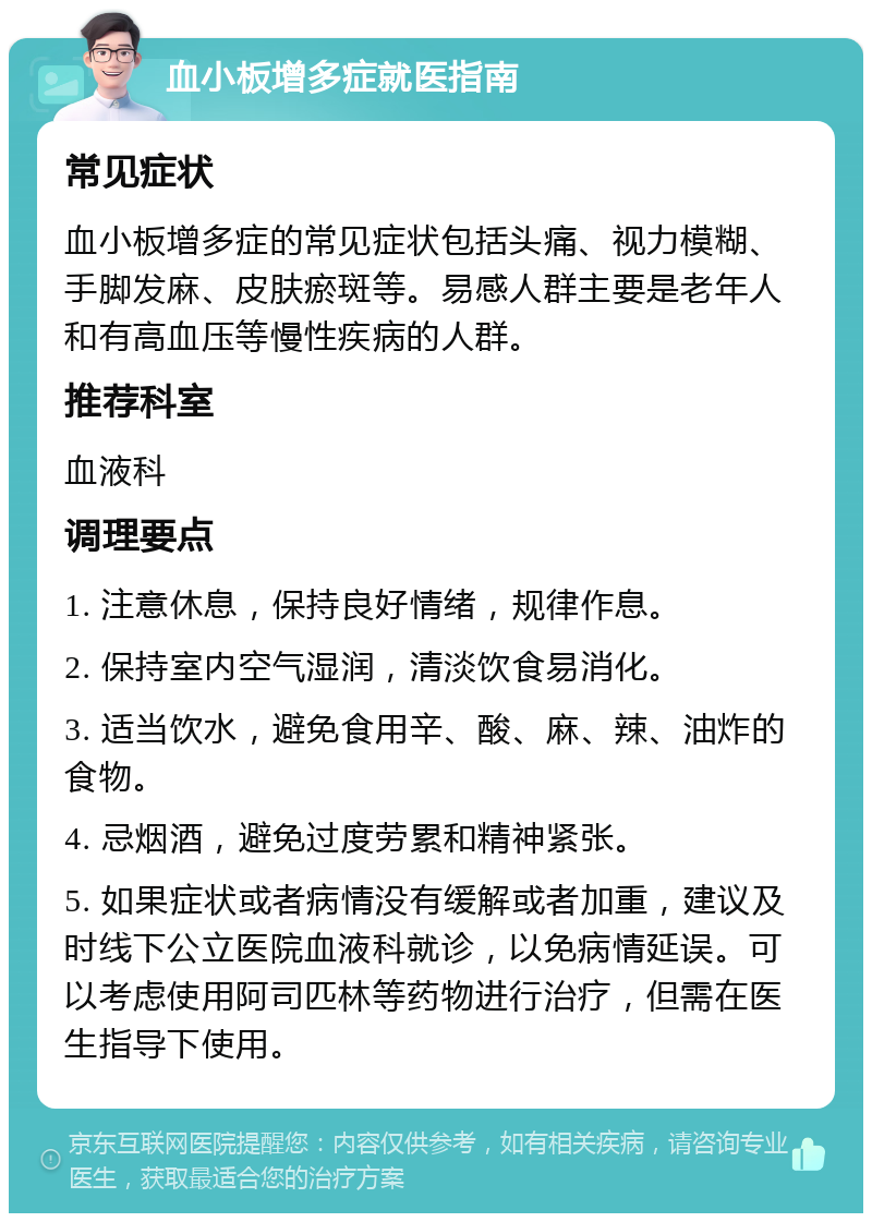 血小板增多症就医指南 常见症状 血小板增多症的常见症状包括头痛、视力模糊、手脚发麻、皮肤瘀斑等。易感人群主要是老年人和有高血压等慢性疾病的人群。 推荐科室 血液科 调理要点 1. 注意休息，保持良好情绪，规律作息。 2. 保持室内空气湿润，清淡饮食易消化。 3. 适当饮水，避免食用辛、酸、麻、辣、油炸的食物。 4. 忌烟酒，避免过度劳累和精神紧张。 5. 如果症状或者病情没有缓解或者加重，建议及时线下公立医院血液科就诊，以免病情延误。可以考虑使用阿司匹林等药物进行治疗，但需在医生指导下使用。