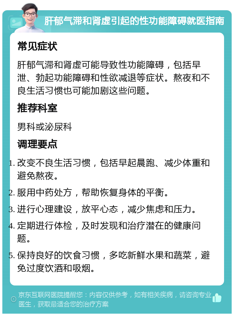 肝郁气滞和肾虚引起的性功能障碍就医指南 常见症状 肝郁气滞和肾虚可能导致性功能障碍，包括早泄、勃起功能障碍和性欲减退等症状。熬夜和不良生活习惯也可能加剧这些问题。 推荐科室 男科或泌尿科 调理要点 改变不良生活习惯，包括早起晨跑、减少体重和避免熬夜。 服用中药处方，帮助恢复身体的平衡。 进行心理建设，放平心态，减少焦虑和压力。 定期进行体检，及时发现和治疗潜在的健康问题。 保持良好的饮食习惯，多吃新鲜水果和蔬菜，避免过度饮酒和吸烟。