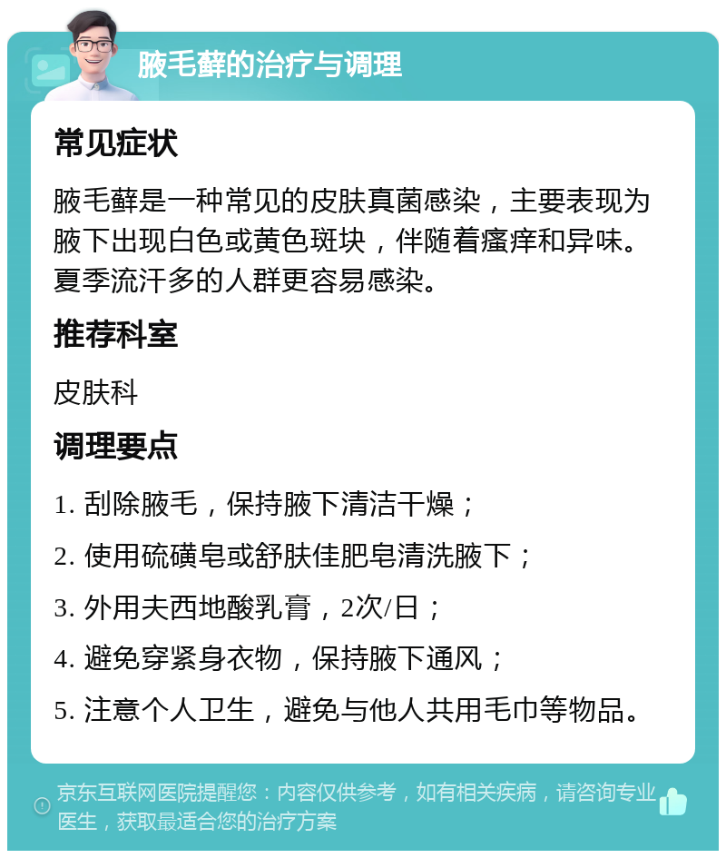 腋毛藓的治疗与调理 常见症状 腋毛藓是一种常见的皮肤真菌感染，主要表现为腋下出现白色或黄色斑块，伴随着瘙痒和异味。夏季流汗多的人群更容易感染。 推荐科室 皮肤科 调理要点 1. 刮除腋毛，保持腋下清洁干燥； 2. 使用硫磺皂或舒肤佳肥皂清洗腋下； 3. 外用夫西地酸乳膏，2次/日； 4. 避免穿紧身衣物，保持腋下通风； 5. 注意个人卫生，避免与他人共用毛巾等物品。