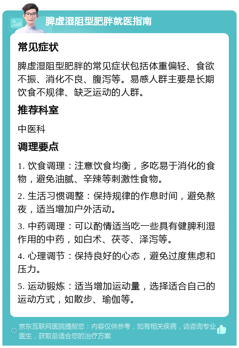 脾虚湿阻型肥胖就医指南 常见症状 脾虚湿阻型肥胖的常见症状包括体重偏轻、食欲不振、消化不良、腹泻等。易感人群主要是长期饮食不规律、缺乏运动的人群。 推荐科室 中医科 调理要点 1. 饮食调理：注意饮食均衡，多吃易于消化的食物，避免油腻、辛辣等刺激性食物。 2. 生活习惯调整：保持规律的作息时间，避免熬夜，适当增加户外活动。 3. 中药调理：可以酌情适当吃一些具有健脾利湿作用的中药，如白术、茯苓、泽泻等。 4. 心理调节：保持良好的心态，避免过度焦虑和压力。 5. 运动锻炼：适当增加运动量，选择适合自己的运动方式，如散步、瑜伽等。