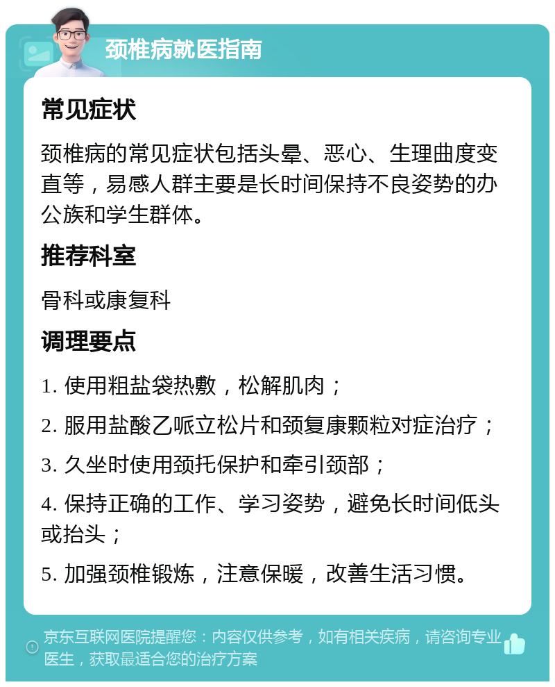 颈椎病就医指南 常见症状 颈椎病的常见症状包括头晕、恶心、生理曲度变直等，易感人群主要是长时间保持不良姿势的办公族和学生群体。 推荐科室 骨科或康复科 调理要点 1. 使用粗盐袋热敷，松解肌肉； 2. 服用盐酸乙哌立松片和颈复康颗粒对症治疗； 3. 久坐时使用颈托保护和牵引颈部； 4. 保持正确的工作、学习姿势，避免长时间低头或抬头； 5. 加强颈椎锻炼，注意保暖，改善生活习惯。